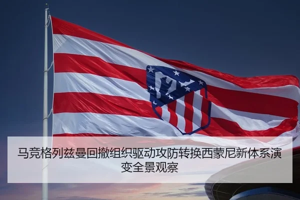 马竞格列兹曼回撤组织驱动攻防转换西蒙尼新体系演变全景观察