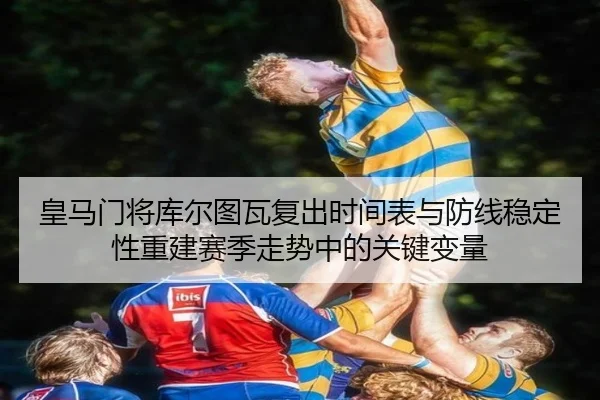 皇马门将库尔图瓦复出时间表与防线稳定性重建赛季走势中的关键变量